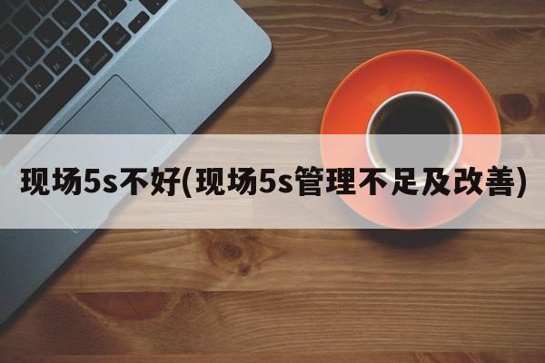 现场5s不好(现场5s管理不足及改善)